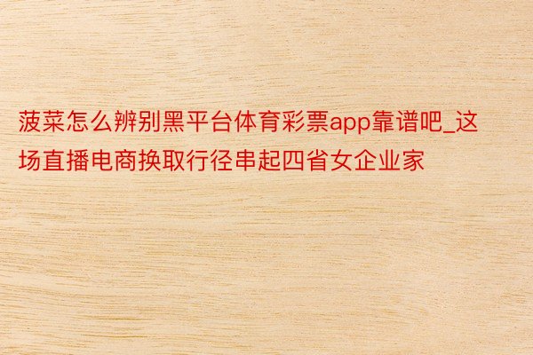 菠菜怎么辨别黑平台体育彩票app靠谱吧_这场直播电商换取行径串起四省女企业家