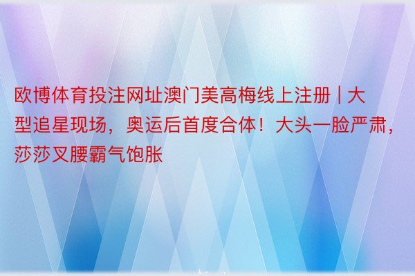 欧博体育投注网址澳门美高梅线上注册 | 大型追星现场，奥运后首度合体！大头一脸严肃，莎莎叉腰霸气饱胀