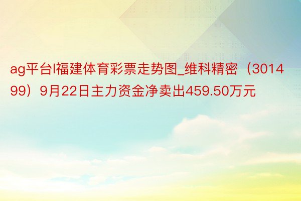 ag平台l福建体育彩票走势图_维科精密（301499）9月22日主力资金净卖出459.50万元