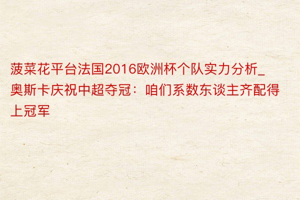菠菜花平台法国2016欧洲杯个队实力分析_奥斯卡庆祝中超夺冠：咱们系数东谈主齐配得上冠军
