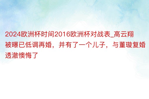 2024欧洲杯时间2016欧洲杯对战表_高云翔被曝已低调再婚，并有了一个儿子，与董璇复婚透澈懊悔了