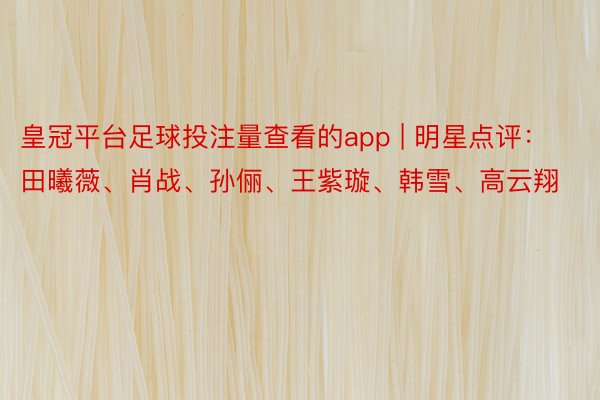 皇冠平台足球投注量查看的app | 明星点评：田曦薇、肖战、孙俪、王紫璇、韩雪、高云翔