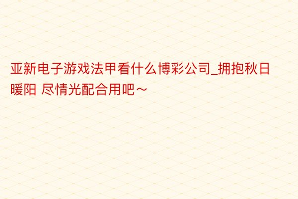 亚新电子游戏法甲看什么博彩公司_拥抱秋日暖阳 尽情光配合用吧~