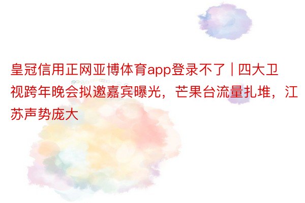 皇冠信用正网亚博体育app登录不了 | 四大卫视跨年晚会拟邀嘉宾曝光，芒果台流量扎堆，江苏声势庞大