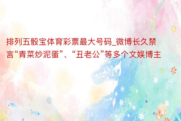 排列五骰宝体育彩票最大号码_微博长久禁言“青菜炒泥蛋”、“丑老公”等多个文娱博主