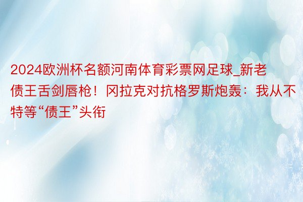 2024欧洲杯名额河南体育彩票网足球_新老债王舌剑唇枪！冈拉克对抗格罗斯炮轰：我从不特等“债王”头衔
