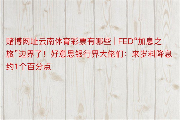 赌博网址云南体育彩票有哪些 | FED“加息之旅”边界了！好意思银行界大佬们：来岁料降息约1个百分点