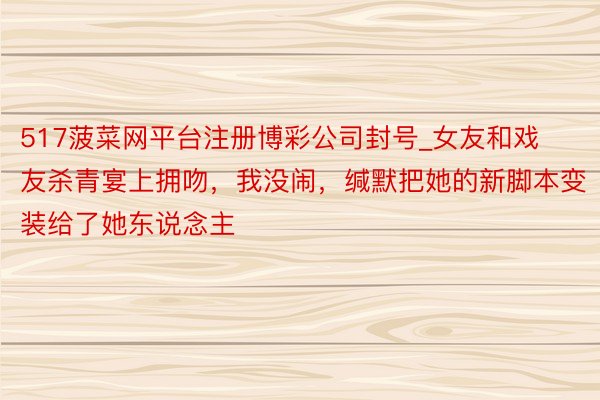 517菠菜网平台注册博彩公司封号_女友和戏友杀青宴上拥吻，我没闹，缄默把她的新脚本变装给了她东说念主