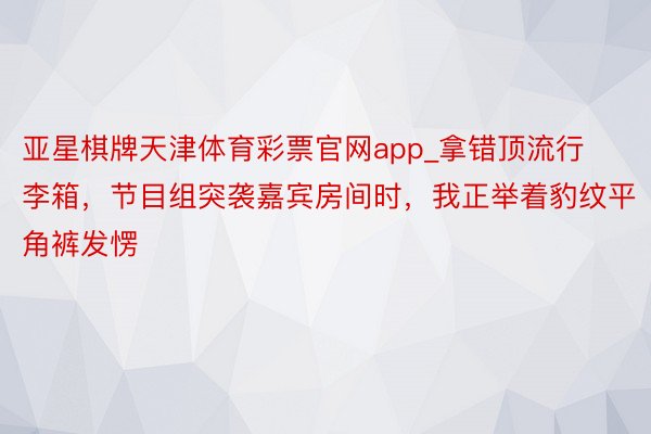 亚星棋牌天津体育彩票官网app_拿错顶流行李箱，节目组突袭嘉宾房间时，我正举着豹纹平角裤发愣