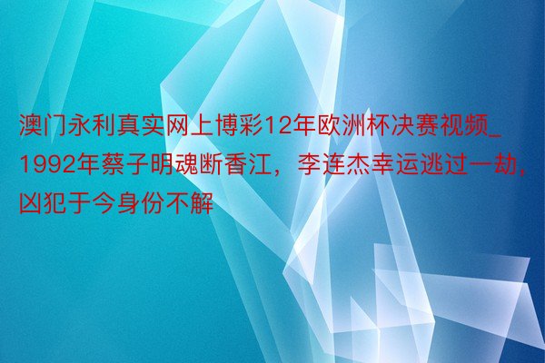 澳门永利真实网上博彩12年欧洲杯决赛视频_1992年蔡子明魂断香江，李连杰幸运逃过一劫，凶犯于今身份不解