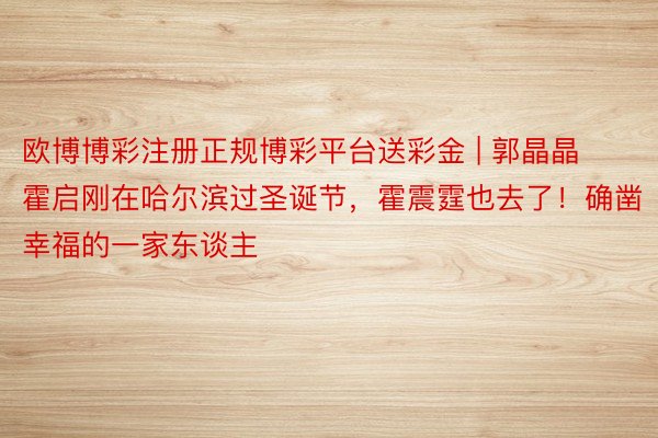 欧博博彩注册正规博彩平台送彩金 | 郭晶晶霍启刚在哈尔滨过圣诞节，霍震霆也去了！确凿幸福的一家东谈主