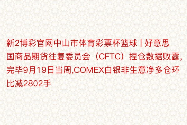 新2博彩官网中山市体育彩票杯篮球 | 好意思国商品期货往复委员会（CFTC）捏仓数据败露，完毕9月19日当周,COMEX白银非生意净多仓环比减2802手