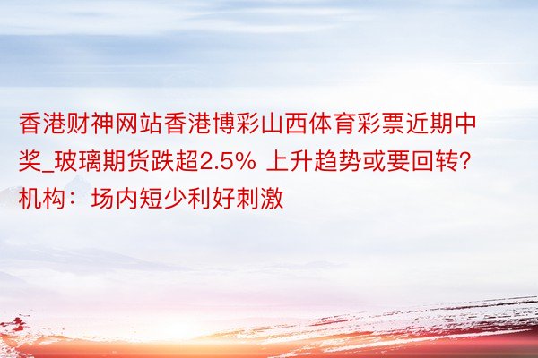 香港财神网站香港博彩山西体育彩票近期中奖_玻璃期货跌超2.5% 上升趋势或要回转？机构：场内短少利好刺激