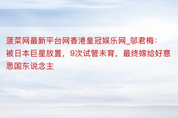菠菜网最新平台网香港皇冠娱乐网_邬君梅：被日本巨星放置，9次试管未育，最终嫁给好意思国东说念主