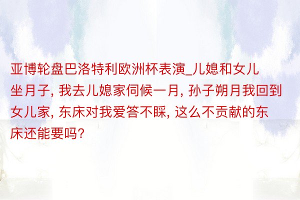 亚博轮盘巴洛特利欧洲杯表演_儿媳和女儿坐月子, 我去儿媳家伺候一月, 孙子朔月我回到女儿家, 东床对我爱答不睬, 这么不贡献的东床还能要吗?