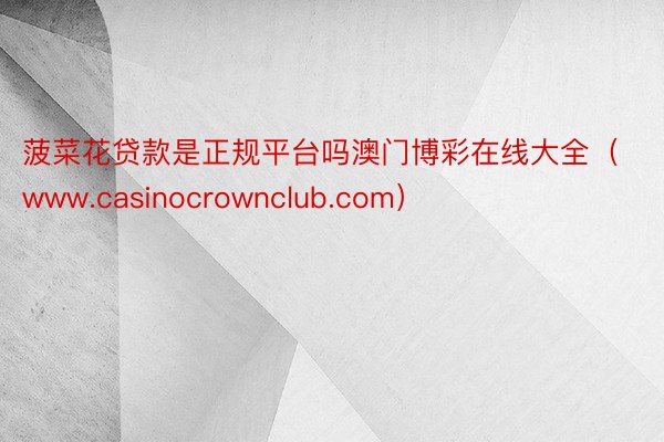 菠菜花贷款是正规平台吗澳门博彩在线大全（www.casinocrownclub.com）