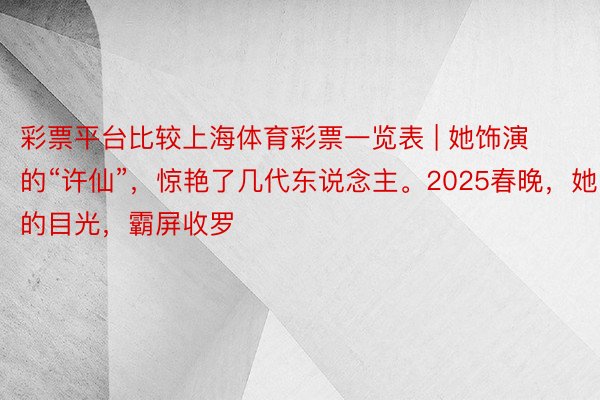 彩票平台比较上海体育彩票一览表 | 她饰演的“许仙”，惊艳了几代东说念主。2025春晚，她的目光，霸屏收罗