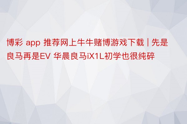 博彩 app 推荐网上牛牛赌博游戏下载 | 先是良马再是EV 华晨良马iX1L初学也很纯碎