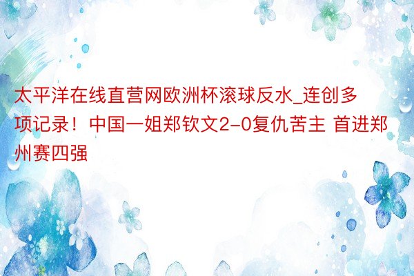 太平洋在线直营网欧洲杯滚球反水_连创多项记录！中国一姐郑钦文2-0复仇苦主 首进郑州赛四强