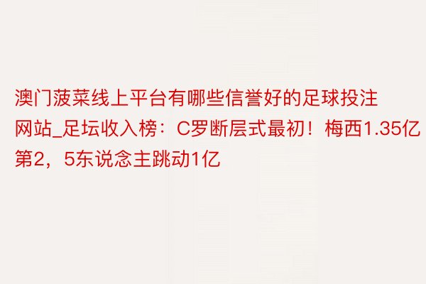 澳门菠菜线上平台有哪些信誉好的足球投注网站_足坛收入榜：C罗断层式最初！梅西1.35亿第2，5东说念主跳动1亿
